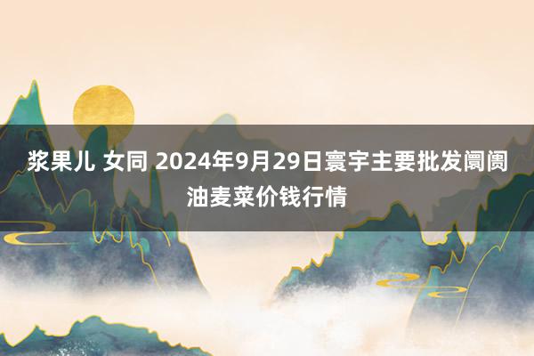 浆果儿 女同 2024年9月29日寰宇主要批发阛阓油麦菜价钱行情