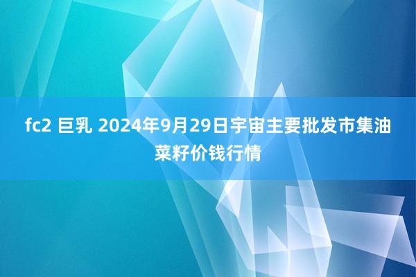 fc2 巨乳 2024年9月29日宇宙主要批发市集油菜籽价钱行情