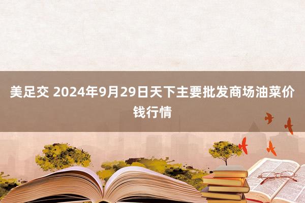 美足交 2024年9月29日天下主要批发商场油菜价钱行情