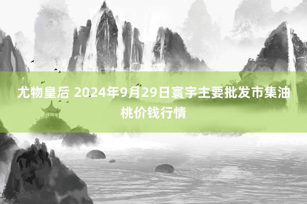 尤物皇后 2024年9月29日寰宇主要批发市集油桃价钱行情