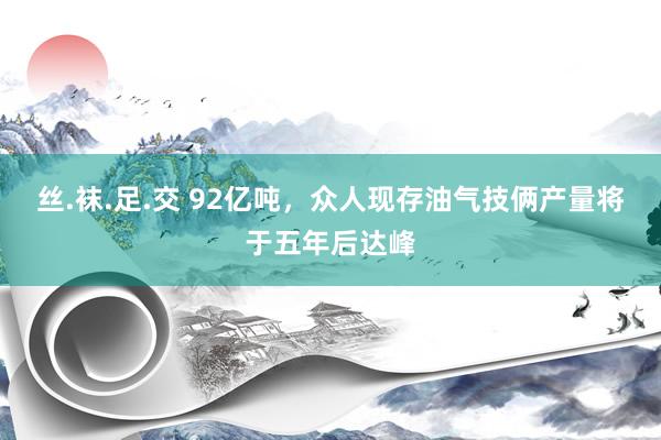 丝.袜.足.交 92亿吨，众人现存油气技俩产量将于五年后达峰