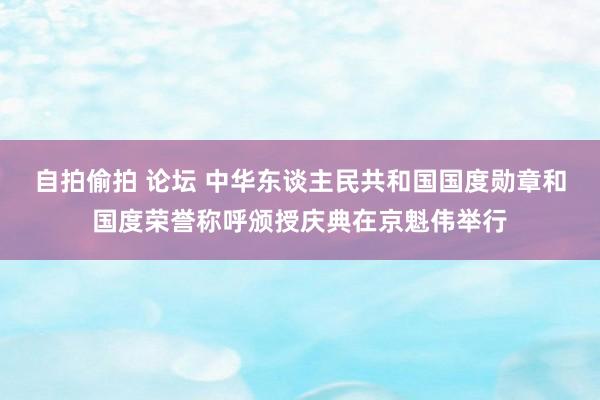 自拍偷拍 论坛 中华东谈主民共和国国度勋章和国度荣誉称呼颁授庆典在京魁伟举行