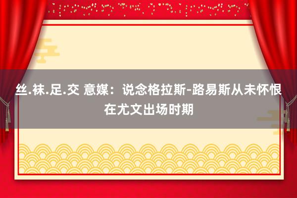 丝.袜.足.交 意媒：说念格拉斯-路易斯从未怀恨在尤文出场时期