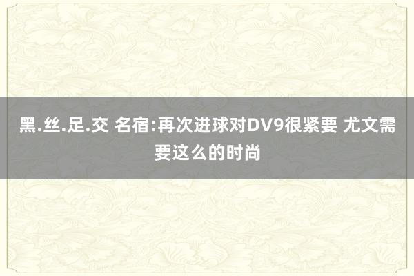 黑.丝.足.交 名宿:再次进球对DV9很紧要 尤文需要这么的时尚