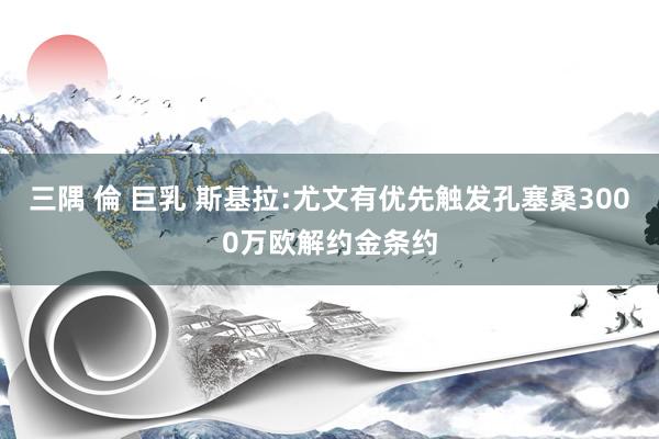 三隅 倫 巨乳 斯基拉:尤文有优先触发孔塞桑3000万欧解约金条约