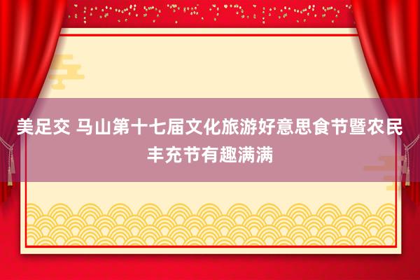 美足交 马山第十七届文化旅游好意思食节暨农民丰充节有趣满满