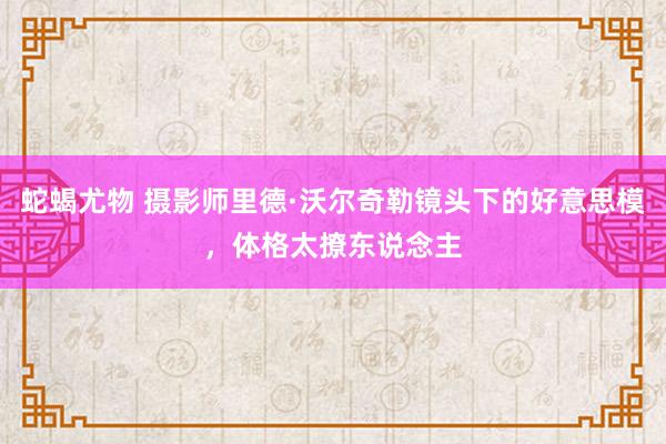 蛇蝎尤物 摄影师里德·沃尔奇勒镜头下的好意思模，体格太撩东说念主