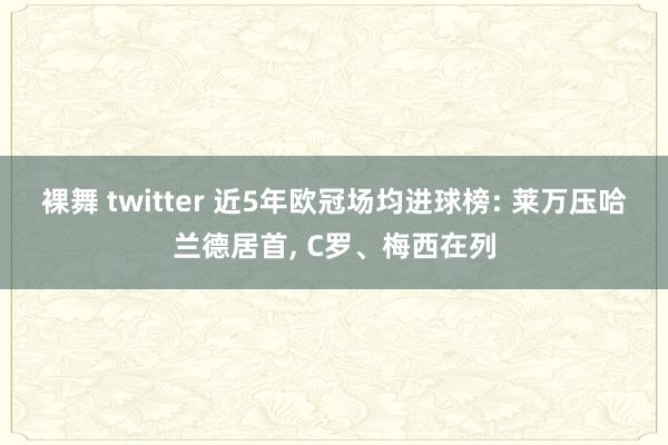 裸舞 twitter 近5年欧冠场均进球榜: 莱万压哈兰德居首， C罗、梅西在列