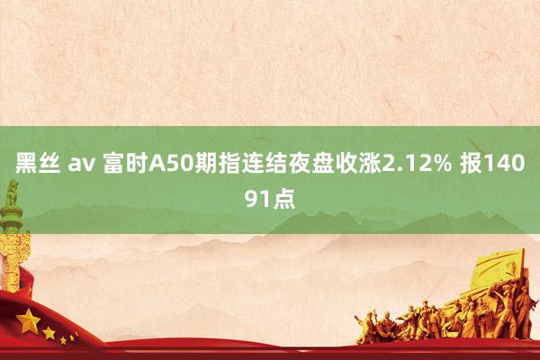 黑丝 av 富时A50期指连结夜盘收涨2.12% 报14091点