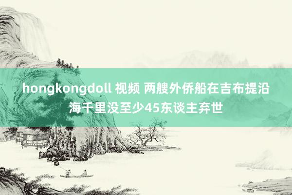 hongkongdoll 视频 两艘外侨船在吉布提沿海千里没至少45东谈主弃世