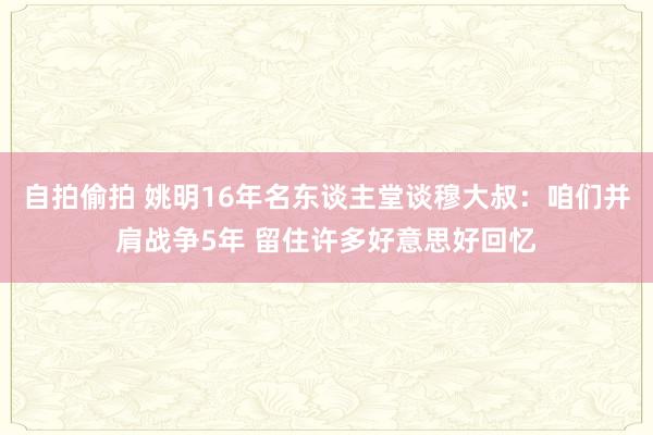 自拍偷拍 姚明16年名东谈主堂谈穆大叔：咱们并肩战争5年 留住许多好意思好回忆