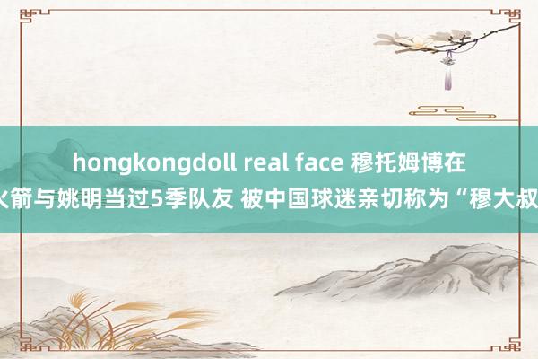 hongkongdoll real face 穆托姆博在火箭与姚明当过5季队友 被中国球迷亲切称为“穆大叔”