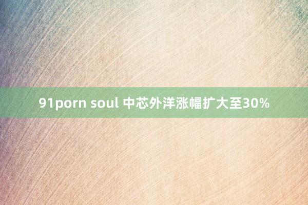 91porn soul 中芯外洋涨幅扩大至30%