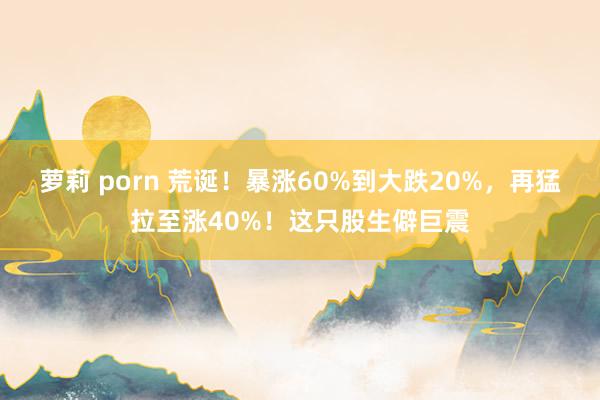 萝莉 porn 荒诞！暴涨60%到大跌20%，再猛拉至涨40%！这只股生僻巨震