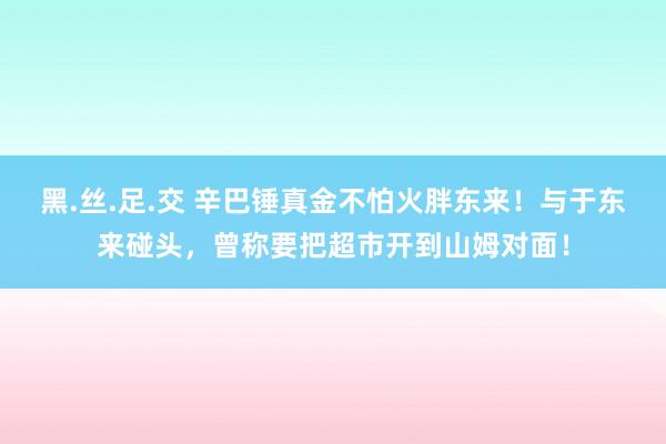 黑.丝.足.交 辛巴锤真金不怕火胖东来！与于东来碰头，曾称要把超市开到山姆对面！