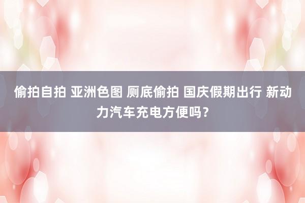 偷拍自拍 亚洲色图 厕底偷拍 国庆假期出行 新动力汽车充电方便吗？