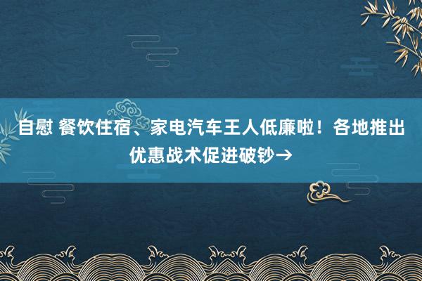 自慰 餐饮住宿、家电汽车王人低廉啦！各地推出优惠战术促进破钞→