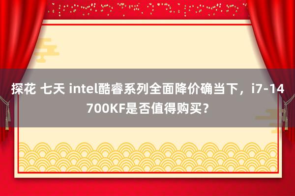 探花 七天 intel酷睿系列全面降价确当下，i7-14700KF是否值得购买？