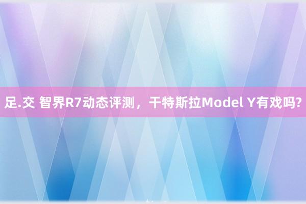 足.交 智界R7动态评测，干特斯拉Model Y有戏吗?