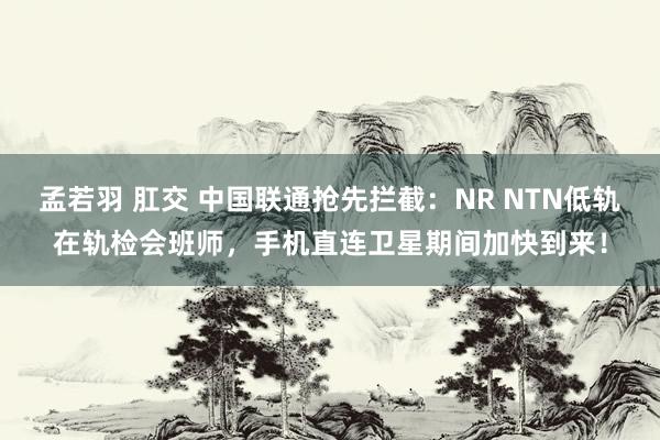 孟若羽 肛交 中国联通抢先拦截：NR NTN低轨在轨检会班师，手机直连卫星期间加快到来！