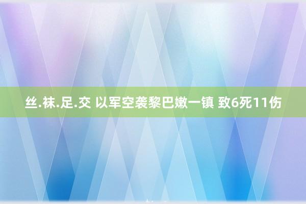 丝.袜.足.交 以军空袭黎巴嫩一镇 致6死11伤