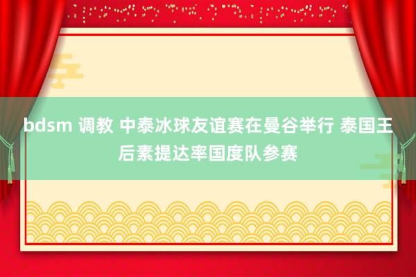 bdsm 调教 中泰冰球友谊赛在曼谷举行 泰国王后素提达率国度队参赛