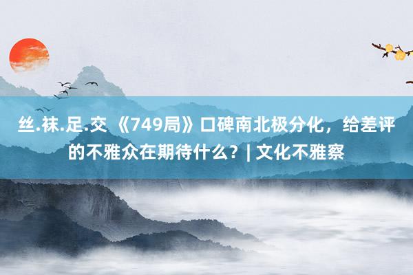 丝.袜.足.交 《749局》口碑南北极分化，给差评的不雅众在期待什么？| 文化不雅察