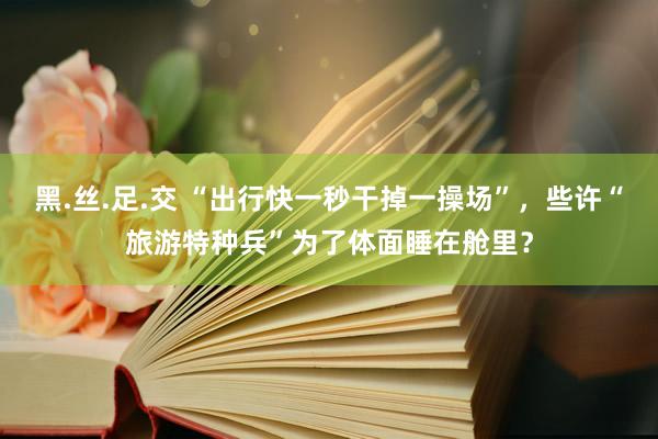 黑.丝.足.交 “出行快一秒干掉一操场”，些许“旅游特种兵”为了体面睡在舱里？