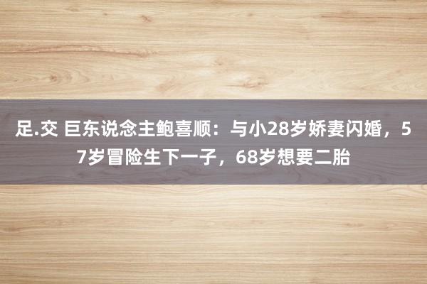 足.交 巨东说念主鲍喜顺：与小28岁娇妻闪婚，57岁冒险生下一子，68岁想要二胎