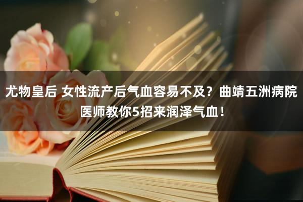 尤物皇后 女性流产后气血容易不及？曲靖五洲病院医师教你5招来润泽气血！