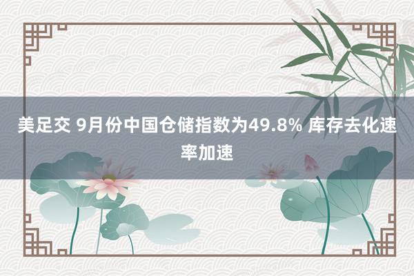 美足交 9月份中国仓储指数为49.8% 库存去化速率加速