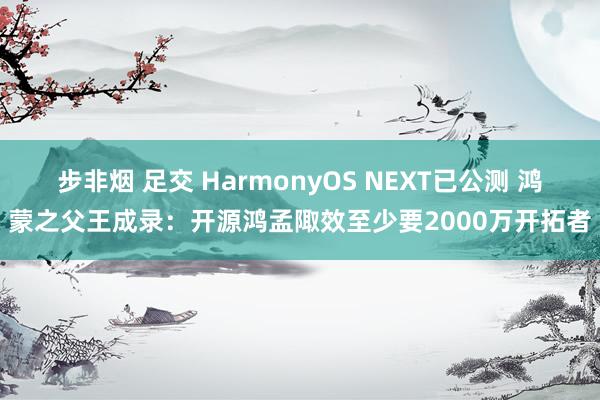 步非烟 足交 HarmonyOS NEXT已公测 鸿蒙之父王成录：开源鸿孟陬效至少要2000万开拓者