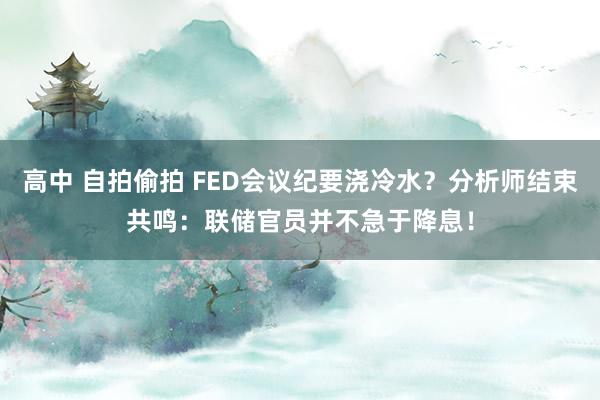 高中 自拍偷拍 FED会议纪要浇冷水？分析师结束共鸣：联储官员并不急于降息！