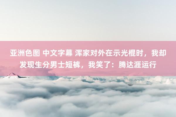 亚洲色图 中文字幕 浑家对外在示光棍时，我却发现生分男士短裤，我笑了：腾达涯运行