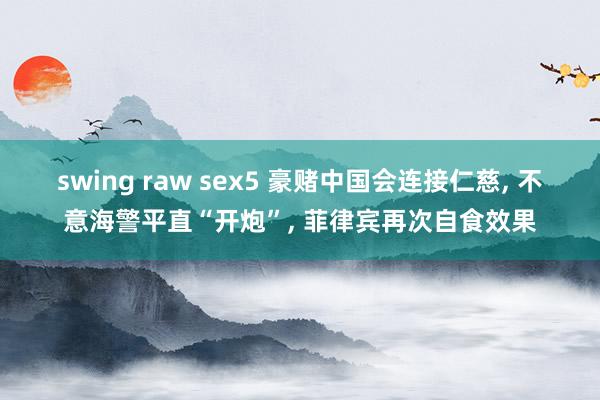 swing raw sex5 豪赌中国会连接仁慈， 不意海警平直“开炮”， 菲律宾再次自食效果