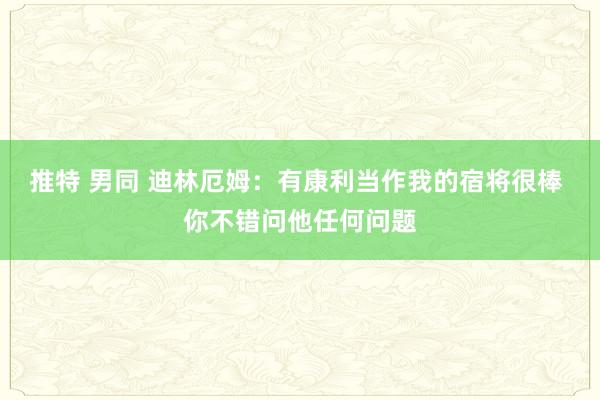 推特 男同 迪林厄姆：有康利当作我的宿将很棒 你不错问他任何问题