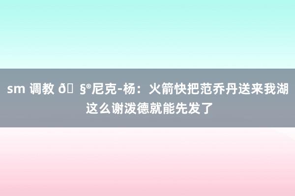 sm 调教 🧮尼克-杨：火箭快把范乔丹送来我湖 这么谢泼德就能先发了