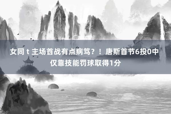 女同 t 主场首战有点病笃？！唐斯首节6投0中 仅靠技能罚球取得1分