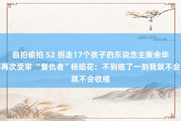 自拍偷拍 52 拐走17个孩子的东说念主贩余华英将再次受审 “复仇者”杨妞花：不到临了一刻我就不会收缩