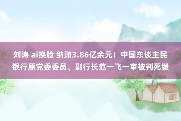 刘涛 ai换脸 纳贿3.86亿余元！中国东谈主民银行原党委委员、副行长范一飞一审被判死缓