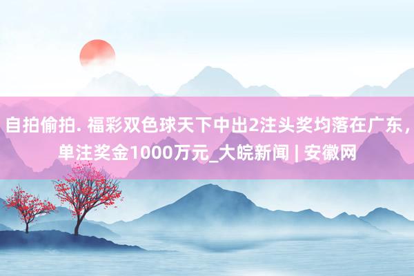 自拍偷拍. 福彩双色球天下中出2注头奖均落在广东，单注奖金1000万元_大皖新闻 | 安徽网