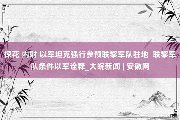 探花 内射 以军坦克强行参预联黎军队驻地  联黎军队条件以军诠释_大皖新闻 | 安徽网