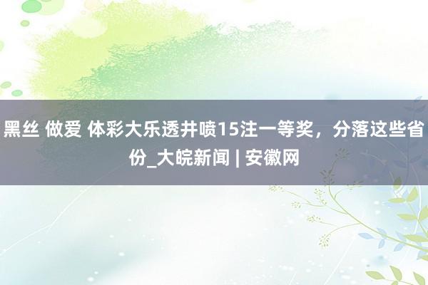 黑丝 做爱 体彩大乐透井喷15注一等奖，分落这些省份_大皖新闻 | 安徽网