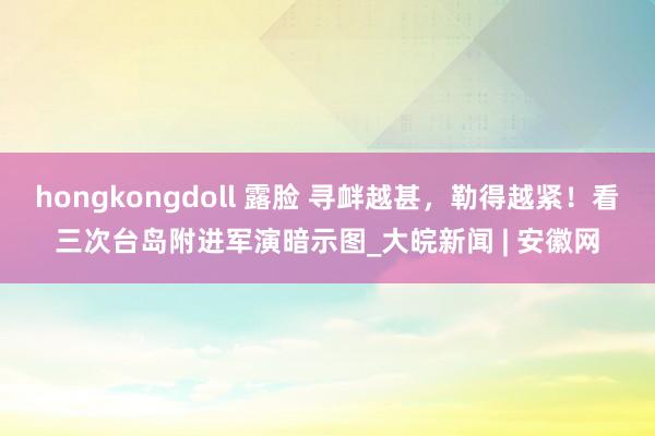 hongkongdoll 露脸 寻衅越甚，勒得越紧！看三次台岛附进军演暗示图_大皖新闻 | 安徽网