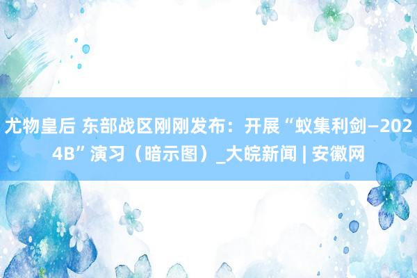 尤物皇后 东部战区刚刚发布：开展“蚁集利剑—2024B”演习（暗示图）_大皖新闻 | 安徽网