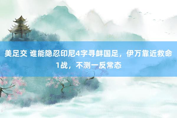 美足交 谁能隐忍印尼4字寻衅国足，伊万靠近救命1战，不测一反常态