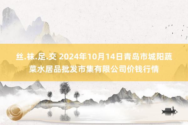 丝.袜.足.交 2024年10月14日青岛市城阳蔬菜水居品批发市集有限公司价钱行情