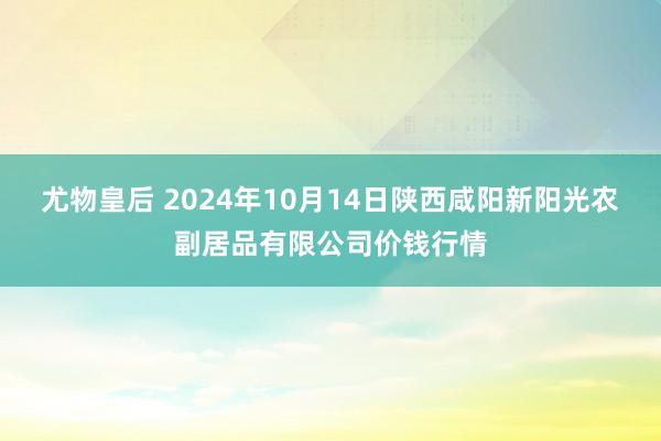 尤物皇后 2024年10月14日陕西咸阳新阳光农副居品有限公司价钱行情