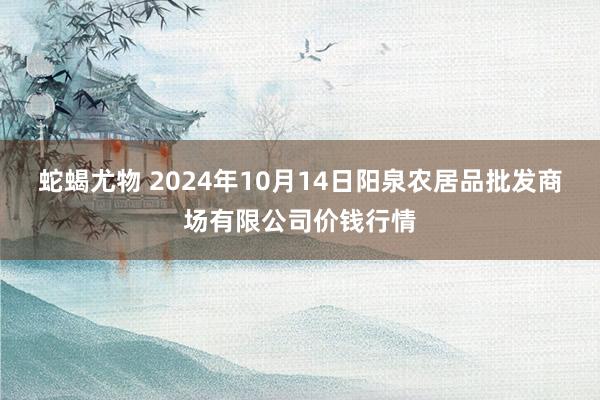 蛇蝎尤物 2024年10月14日阳泉农居品批发商场有限公司价钱行情