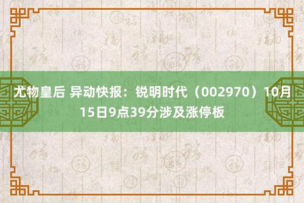 尤物皇后 异动快报：锐明时代（002970）10月15日9点39分涉及涨停板